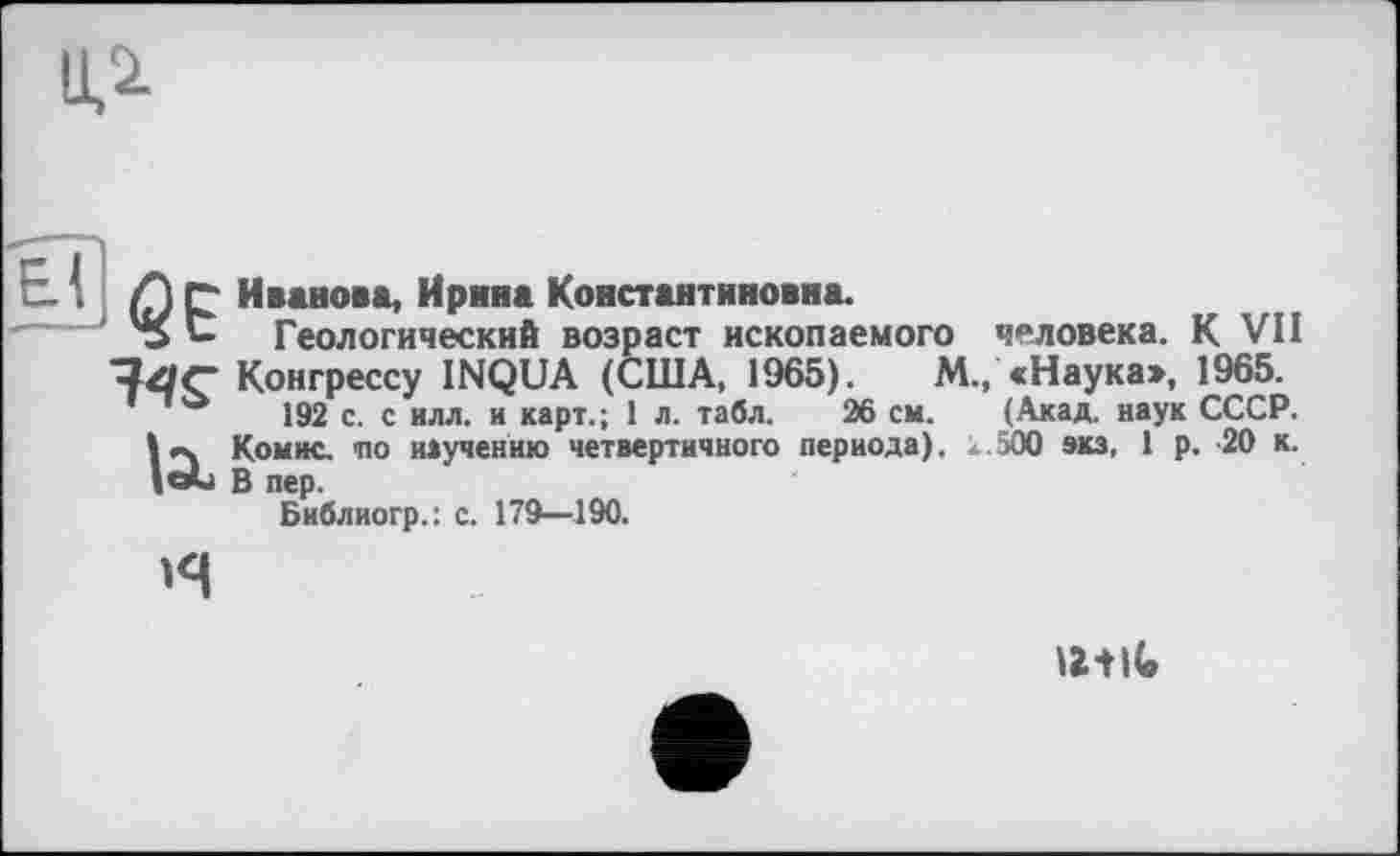 ﻿ИЛ
А С Иванова, Ирина Константиновна.
'S С Геологический возраст ископаемого человека. К VII Конгрессу INQUA (США, 1965).	М., «Наука», 1965.
192 с. с илл. и карт.; 1 л. табл. 26 см. (Акад, наук СССР.
Комис, по научению четвертичного периода), к.500 экз. 1 р. 20 к. lol В пер.
Библиогр.: с. 179—190.
н
